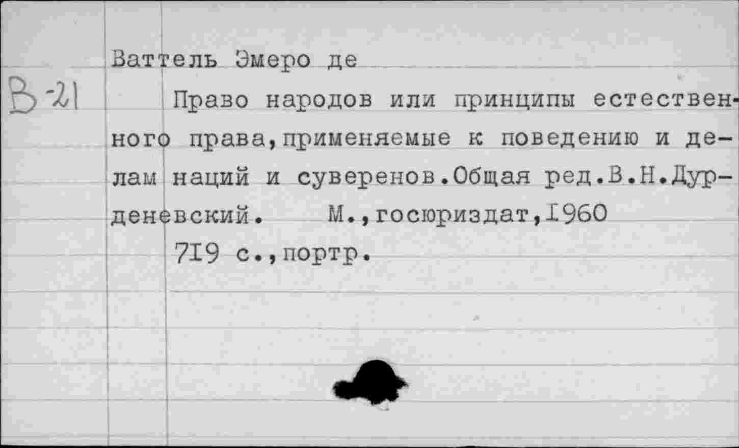 ﻿Ваттель Эмеро де
Право народов или принципы естественного права,применяемые к поведению и делам наций и суверенов.Общая ред.В.Н.Дур-деневский. М.,госюриздат,1960
719 с.,портр.